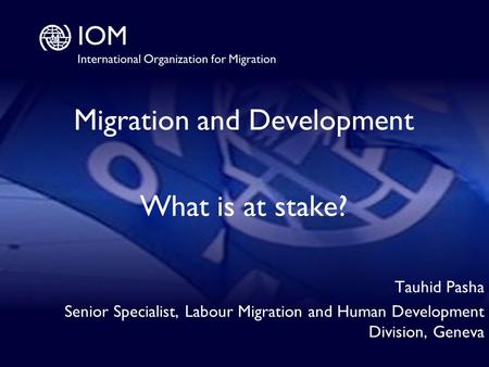 1 Migration and Development What is at stake? Tauhid Pasha Senior Specialist, Labour Migration and Human Development Division, Geneva.
