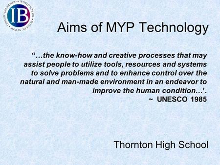 Aims of MYP Technology Thornton High School “…the know-how and creative processes that may assist people to utilize tools, resources and systems to solve.