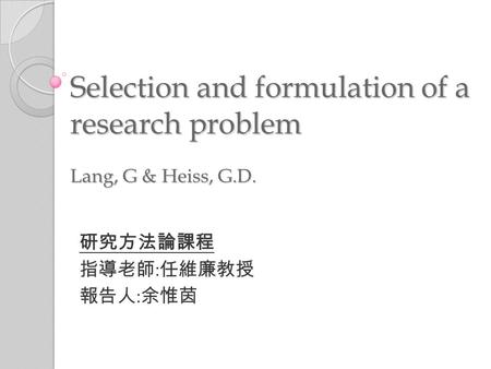 Selection and formulation of a research problem Lang, G & Heiss, G.D. 研究方法論課程 指導老師 : 任維廉教授 報告人 : 余惟茵.