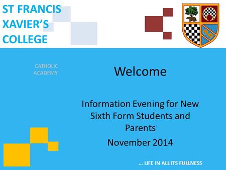CATHOLIC ACADEMY ST FRANCIS XAVIER’S COLLEGE... LIFE IN ALL ITS FULLNESS Welcome Information Evening for New Sixth Form Students and Parents November 2014.