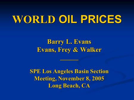 WORLD OIL PRICES Barry L. Evans Evans, Frey & Walker ______ SPE Los Angeles Basin Section Meeting, November 8, 2005 Long Beach, CA.