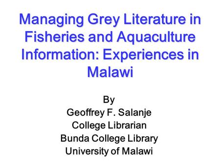 Managing Grey Literature in Fisheries and Aquaculture Information: Experiences in Malawi By Geoffrey F. Salanje College Librarian Bunda College Library.