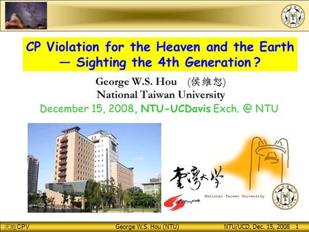 CPV George W.S. Hou (NTU) NTU/UCD, Dec. 15, 2008 1 CP Violation for the Heaven and the Earth — Sighting the 4th Generation ? December 15, 2008, NTU-UCDavis.