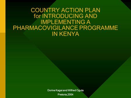 COUNTRY ACTION PLAN for INTRODUCING AND IMPLEMENTING A PHARMACOVIGILANCE PROGRAMME IN KENYA Dorine Kagai and Wilfred Oguta Pretoria,2004.