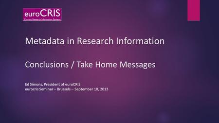Metadata in Research Information Conclusions / Take Home Messages Ed Simons, President of euroCRIS eurocris Seminar – Brussels – September 10, 2013.