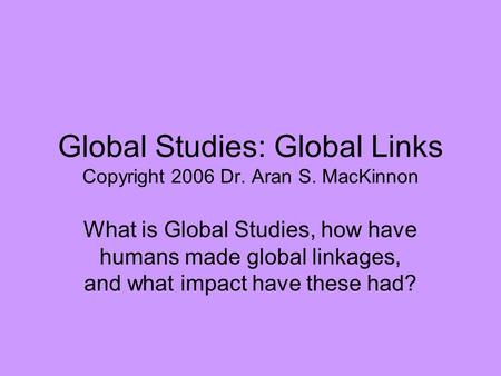 Global Studies: Global Links Copyright 2006 Dr. Aran S. MacKinnon What is Global Studies, how have humans made global linkages, and what impact have these.
