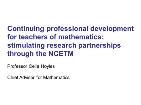 Continuing professional development for teachers of mathematics: stimulating research partnerships through the NCETM Professor Celia Hoyles Chief Adviser.