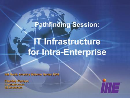Pathfinding Session: IT Infrastructure for Intra-Enterprise IHE North America Webinar Series 2008 Charles Parisot IT Infrastructure GE Healthcare.