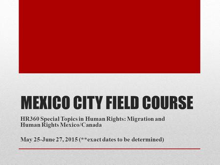 MEXICO CITY FIELD COURSE HR360 Special Topics in Human Rights: Migration and Human Rights Mexico/Canada May 25-June 27, 2015 (**exact dates to be determined)