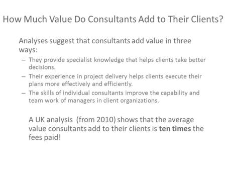 How Much Value Do Consultants Add to Their Clients? Analyses suggest that consultants add value in three ways: – They provide specialist knowledge that.