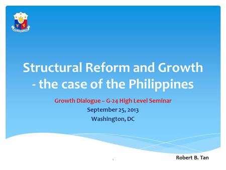 Structural Reform and Growth - the case of the Philippines Growth Dialogue – G-24 High Level Seminar September 25, 2013 Washington, DC Robert B. Tan 1.