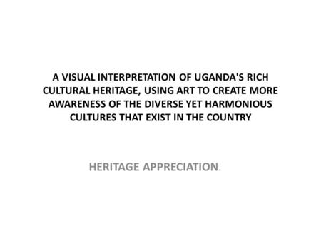 A VISUAL INTERPRETATION OF UGANDA'S RICH CULTURAL HERITAGE, USING ART TO CREATE MORE AWARENESS OF THE DIVERSE YET HARMONIOUS CULTURES THAT EXIST IN THE.