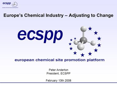 Europe’s Chemical Industry – Adjusting to Change Peter Anderton President, ECSPP February 13th 2008.