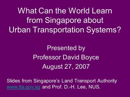 What Can the World Learn from Singapore about Urban Transportation Systems? Presented by Professor David Boyce August 27, 2007 Slides from Singapore’s.