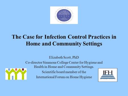 The Case for Infection Control Practices in Home and Community Settings Elizabeth Scott, PhD Co-director Simmons College Center for Hygiene and Health.