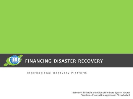 FINANCING DISASTER RECOVERY I n t e r n a t I o n a l R e c o v e r y P l a t f o r m Based on: Financial protection of the State against Natural Disasters.