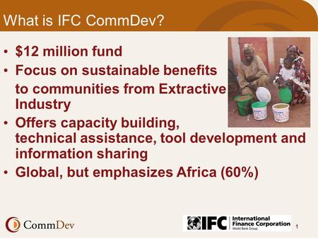 1 What is IFC CommDev? $12 million fund Focus on sustainable benefits to communities from Extractive Industry Offers capacity building, technical assistance,