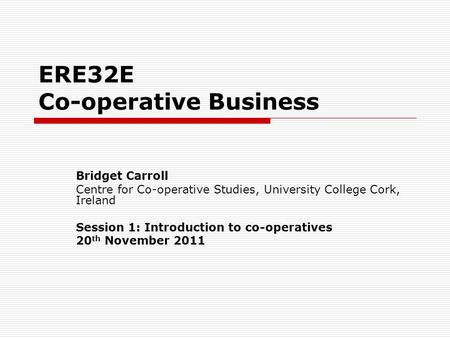 ERE32E Co-operative Business Bridget Carroll Centre for Co-operative Studies, University College Cork, Ireland Session 1: Introduction to co-operatives.