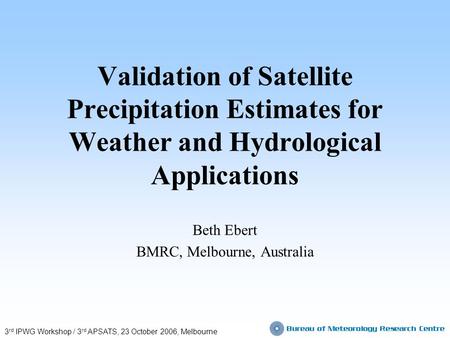 Validation of Satellite Precipitation Estimates for Weather and Hydrological Applications Beth Ebert BMRC, Melbourne, Australia 3 rd IPWG Workshop / 3.