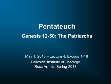 Lakeside Institute of Theology Ross Arnold, Spring 2013 May 1, 2013 – Lecture 4, Exodus 1-18 Pentateuch Genesis 12-50: The Patriarchs.