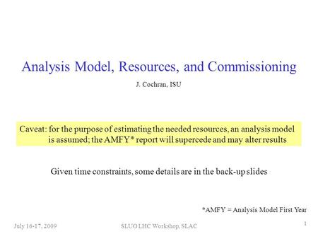 SLUO LHC Workshop, SLACJuly 16-17, 2009 1 Analysis Model, Resources, and Commissioning J. Cochran, ISU Caveat: for the purpose of estimating the needed.