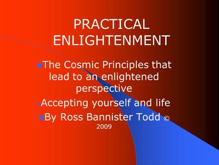 PRACTICAL ENLIGHTENMENT The Cosmic Principles that lead to an enlightened perspective Accepting yourself and life By Ross Bannister Todd © 2009.