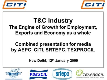 T&C Industry The Engine of Growth for Employment, Exports and Economy as a whole Combined presentation for media by AEPC, CITI, SRTEPC, TEXPROCIL New Delhi,