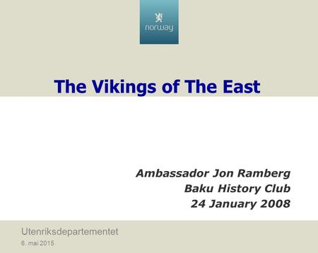 6. mai 2015 Utenriksdepartementet The Vikings of The East Ambassador Jon Ramberg Baku History Club 24 January 2008.
