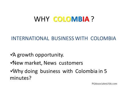 COLOMBIA WHY COLOMBIA ? INTERNATIONAL BUSINESS WITH COLOMBIA A growth opportunity. New market, News customers Why doing business with Colombia in 5 minutes?