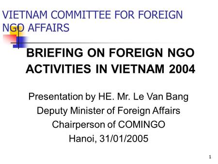 1 BRIEFING ON FOREIGN NGO ACTIVITIES IN VIETNAM 2004 VIETNAM COMMITTEE FOR FOREIGN NGO AFFAIRS Presentation by HE. Mr. Le Van Bang Deputy Minister of Foreign.