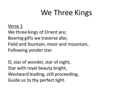 We Three Kings Verse 1 We three kings of Orient are; Bearing gifts we traverse afar, Field and fountain, moor and mountain, Following yonder star. O, star.