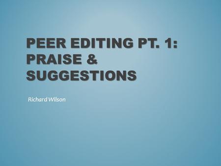 PEER EDITING PT. 1: PRAISE & SUGGESTIONS Richard Wilson.