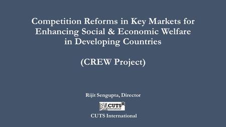 Competition Reforms in Key Markets for Enhancing Social & Economic Welfare in Developing Countries (CREW Project) Rijit Sengupta, Director CUTS International.