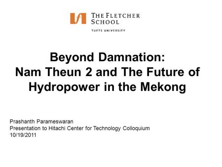 Beyond Damnation: Nam Theun 2 and The Future of Hydropower in the Mekong Prashanth Parameswaran Presentation to Hitachi Center for Technology Colloquium.