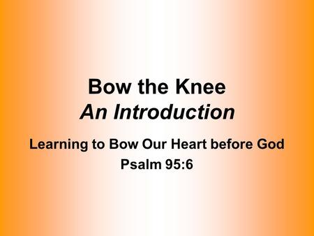 Bow the Knee An Introduction Learning to Bow Our Heart before God Psalm 95:6.