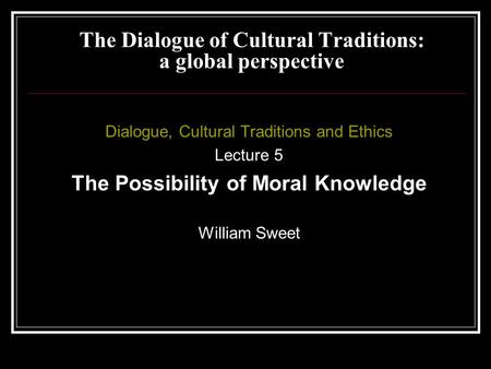 Dialogue, Cultural Traditions and Ethics Lecture 5 The Possibility of Moral Knowledge William Sweet The Dialogue of Cultural Traditions: a global perspective.