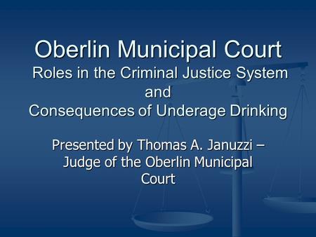 Oberlin Municipal Court Roles in the Criminal Justice System and Consequences of Underage Drinking Presented by Thomas A. Januzzi – Judge of the Oberlin.