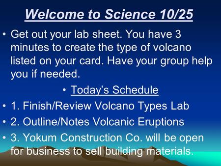 Welcome to Science 10/25 Get out your lab sheet. You have 3 minutes to create the type of volcano listed on your card. Have your group help you if needed.