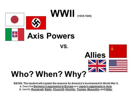 WWII (1939-1945) Axis Powers VS. Allies Who? When? Why? SS5H6: The student will explain the reasons for America’s involvement in World War II. a. Describe.
