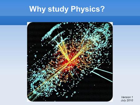 Why study Physics? Version 1 July 2010. Why study Physics? The purpose of this brief presentation is Explain what Physics is To awaken an interest in.