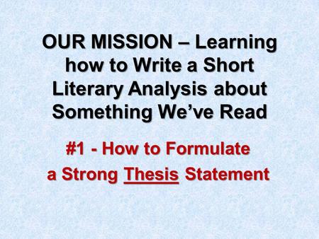 OUR MISSION – Learning how to Write a Short Literary Analysis about Something We’ve Read #1 - How to Formulate a Strong Thesis Statement.