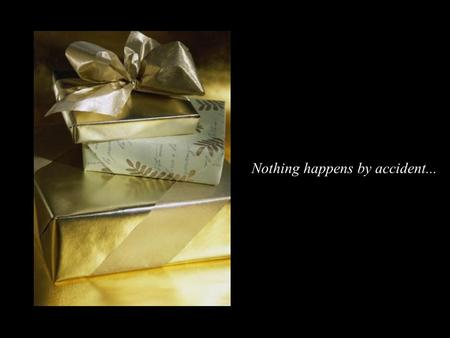 Nothing happens by accident... If one day when you wake up, you find on your bed a beautifully wrapped gift with delicate bows, you would open it before.