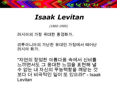 Isaak Levitan (1860-1900) 러시아의 가장 위대한 풍경화가. 리투아니아의 가난한 유대인 가정에서 태어난 러시아 화가.  자연의 장엄한 아름다움 속에서 신비를 느끼면서도 그 웅대한 느낌을 표현해 낼 수 없는 내 자신의 무능력함을 깨닫는 것 보다 더 비극적인.