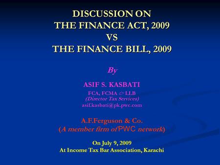 DISCUSSION ON THE FINANCE ACT, 2009 VS THE FINANCE BILL, 2009 By ASIF S. KASBATI FCA, FCMA & LLB (Director Tax Services) A.F.Ferguson.