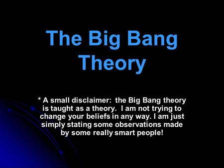The Big Bang Theory * A small disclaimer: the Big Bang theory is taught as a theory. I am not trying to change your beliefs in any way. I am just simply.