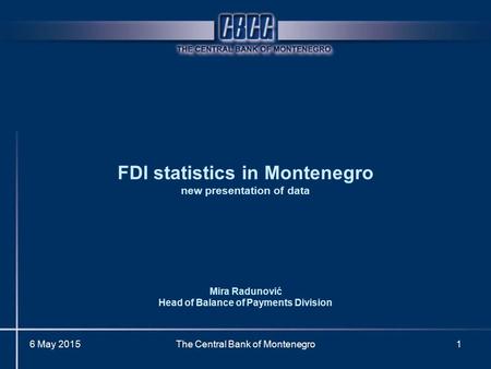 6 May 2015The Central Bank of Montenegro1 FDI statistics in Montenegro new presentation of data Mira Radunović Head of Balance of Payments Division.