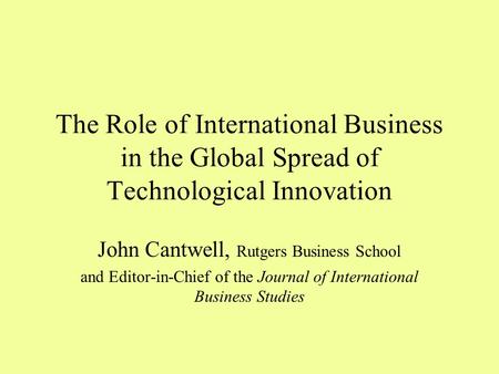 The Role of International Business in the Global Spread of Technological Innovation John Cantwell, Rutgers Business School and Editor-in-Chief of the Journal.
