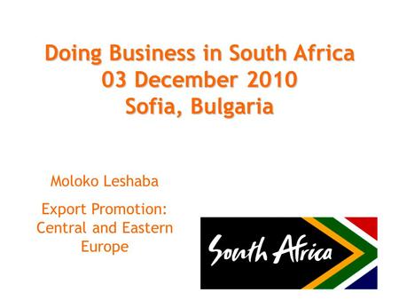Doing Business in South Africa 03 December 2010 Sofia, Bulgaria Moloko Leshaba Export Promotion: Central and Eastern Europe.