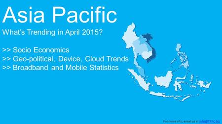 Asia Pacific What’s Trending in April 2015? >> Socio Economics >> Geo-political, Device, Cloud Trends >> Broadband and Mobile Statistics For more info,