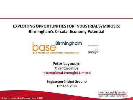 © Copyright International Synergies Limited - 2013 EXPLOITING OPPORTUNITIES FOR INDUSTRIAL SYMBIOSIS: Birmingham’s Circular Economy Potential Peter Laybourn.